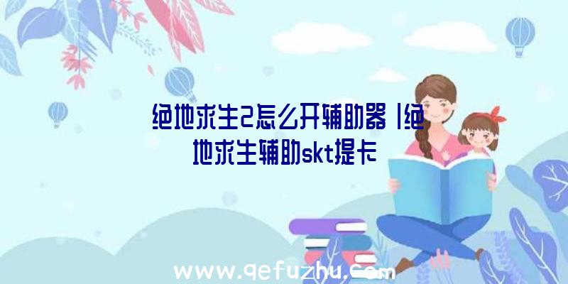 「绝地求生2怎么开辅助器」|绝地求生辅助skt提卡